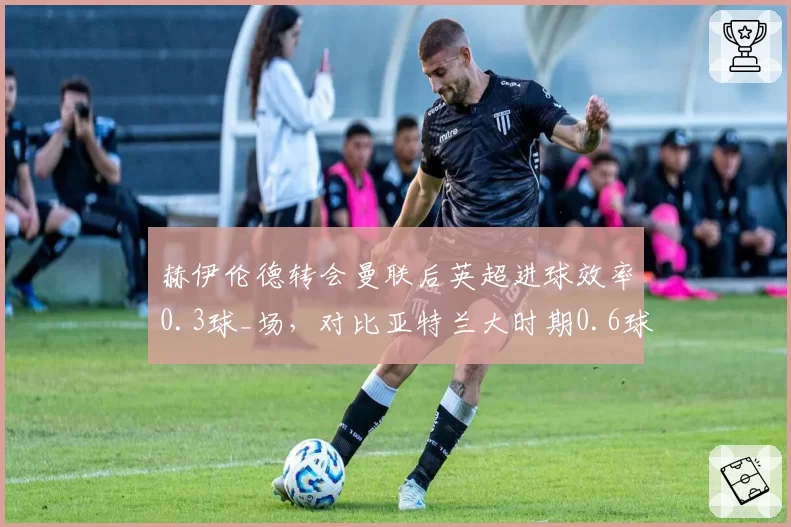 赫伊伦德转会曼联后英超进球效率0.3球_场，对比亚特兰大时期0.6球差距显著