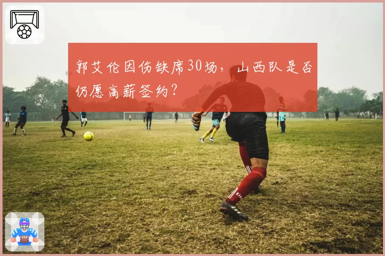 郭艾伦因伤缺席30场，山西队是否仍愿高薪签约？