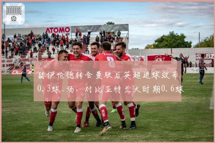 赫伊伦德转会曼联后英超进球效率0.3球_场，对比亚特兰大时期0.6球差距显著