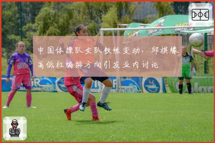 中国体操队女队教练变动，邱祺缘高低杠编排方向引发业内讨论
