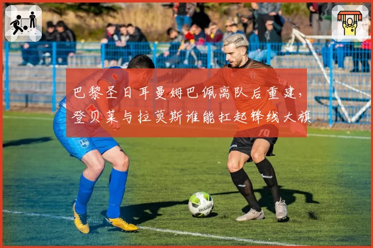 巴黎圣日耳曼姆巴佩离队后重建，登贝莱与拉莫斯谁能扛起锋线大旗