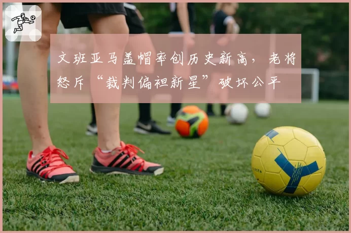 文班亚马盖帽率创历史新高，老将怒斥“裁判偏袒新星”破坏公平