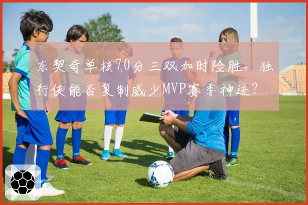 东契奇单核70分三双加时险胜,独行侠能否复制威少MVP赛季神迹?