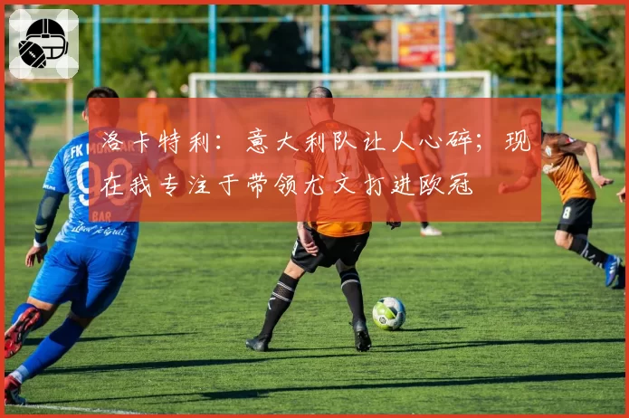 洛卡特利：意大利队让人心碎；现在我专注于带领尤文打进欧冠