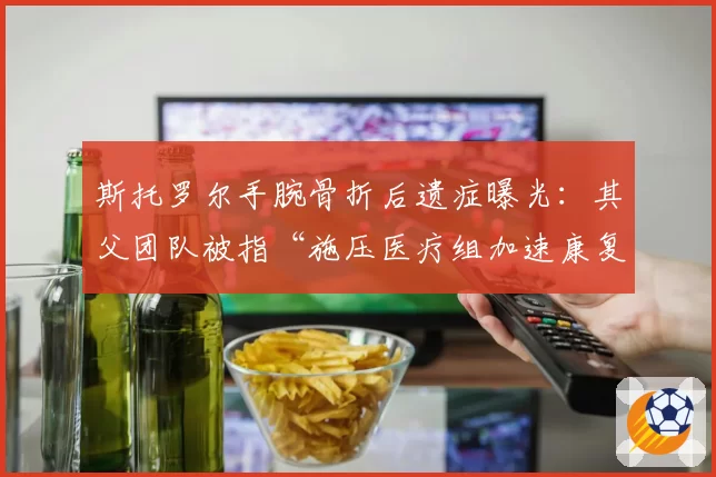 斯托罗尔手腕骨折后遗症曝光：其父团队被指“施压医疗组加速康复”