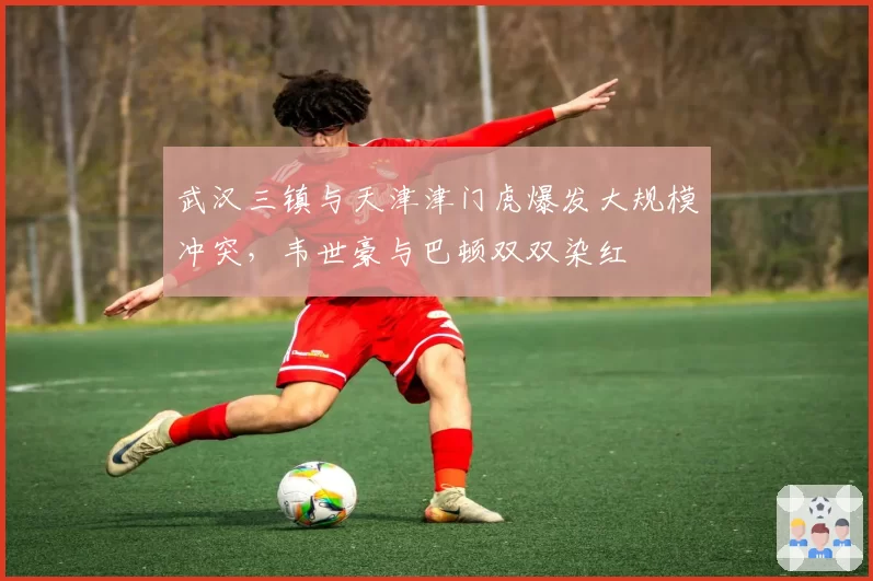 武汉三镇与天津津门虎爆发大规模冲突，韦世豪与巴顿双双染红