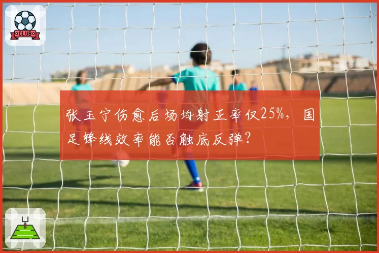 张玉宁伤愈后场均射正率仅25%，国足锋线效率能否触底反弹？