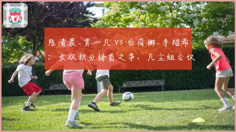 陈清晨_贾一凡 vs 白荷娜_李绍希：女双积分榜首之争，凡尘组合仅领先210分