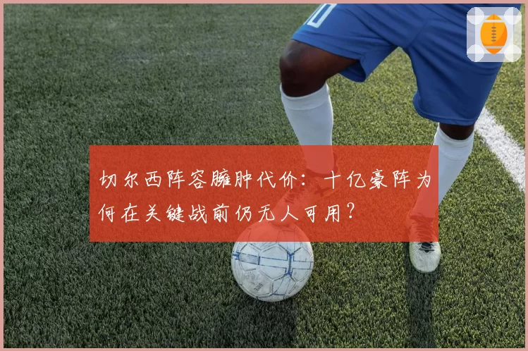 切尔西阵容臃肿代价：十亿豪阵为何在关键战前仍无人可用？