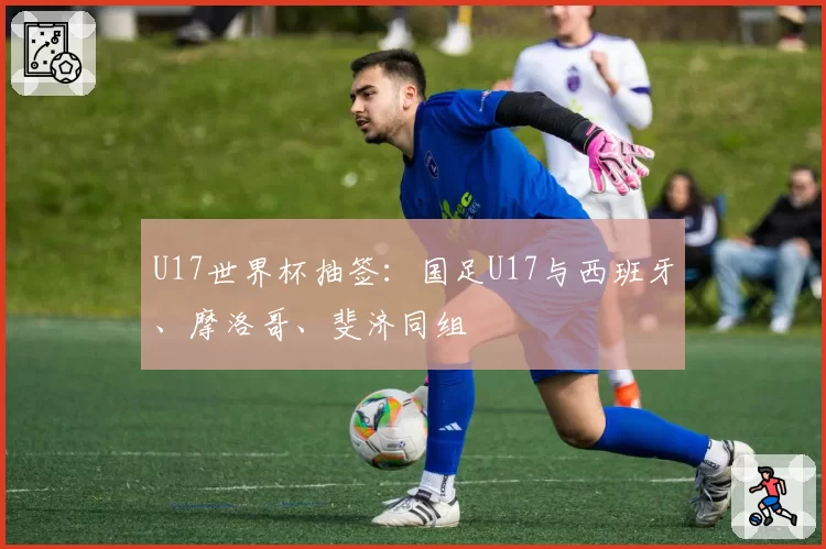 U17世界杯抽签:国足U17与西班牙、摩洛哥、斐济同组