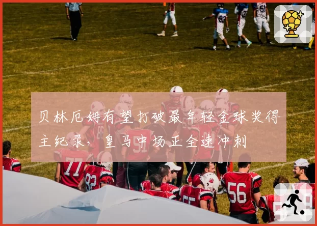 贝林厄姆有望打破最年轻金球奖得主纪录，皇马中场正全速冲刺